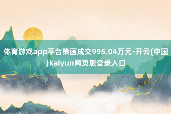 体育游戏app平台策画成交995.04万元-开云(中国)kaiyun网页版登录入口