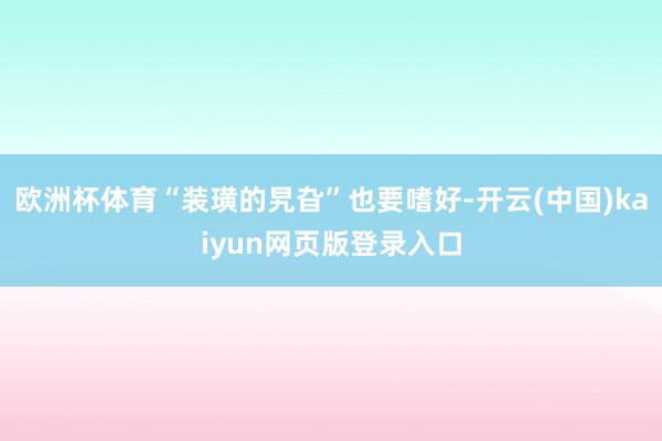 欧洲杯体育“装璜的旯旮”也要嗜好-开云(中国)kaiyun网页版登录入口