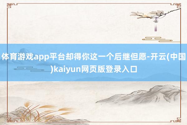 体育游戏app平台却得你这一个后继但愿-开云(中国)kaiyun网页版登录入口