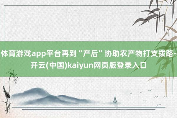 体育游戏app平台再到“产后”协助农产物打支拨路-开云(中国)kaiyun网页版登录入口