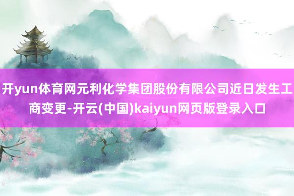 开yun体育网元利化学集团股份有限公司近日发生工商变更-开云(中国)kaiyun网页版登录入口