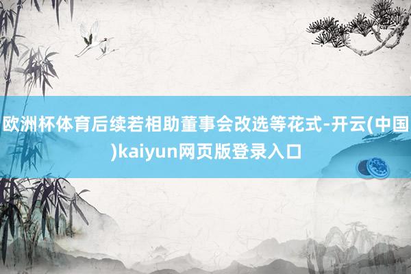 欧洲杯体育后续若相助董事会改选等花式-开云(中国)kaiyun网页版登录入口