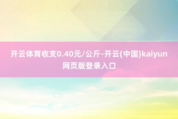 开云体育收支0.40元/公斤-开云(中国)kaiyun网页版登录入口