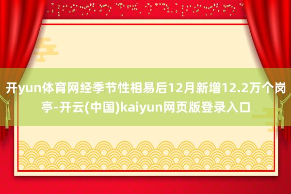 开yun体育网经季节性相易后12月新增12.2万个岗亭-开云(中国)kaiyun网页版登录入口