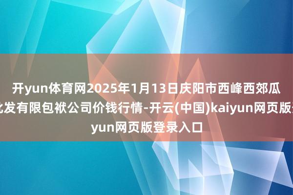 开yun体育网2025年1月13日庆阳市西峰西郊瓜果蔬菜批发有限包袱公司价钱行情-开云(中国)kaiyun网页版登录入口