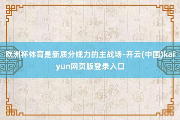 欧洲杯体育是新质分娩力的主战场-开云(中国)kaiyun网页版登录入口