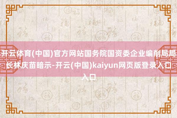 开云体育(中国)官方网站国务院国资委企业编削局局长林庆苗暗示-开云(中国)kaiyun网页版登录入口