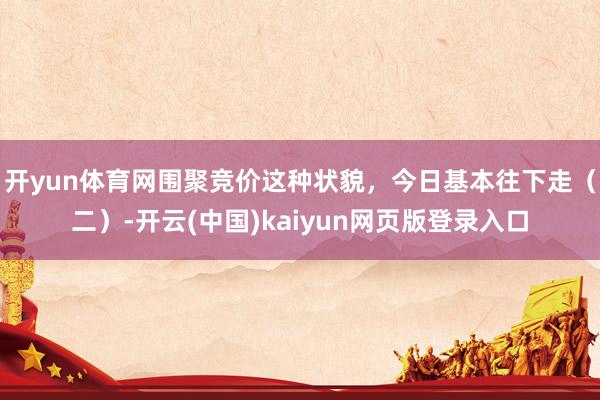 开yun体育网围聚竞价这种状貌，今日基本往下走（二）-开云(中国)kaiyun网页版登录入口