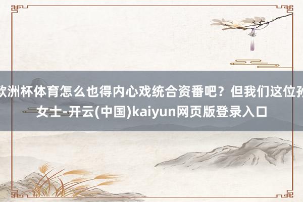 欧洲杯体育怎么也得内心戏统合资番吧？但我们这位孙女士-开云(中国)kaiyun网页版登录入口