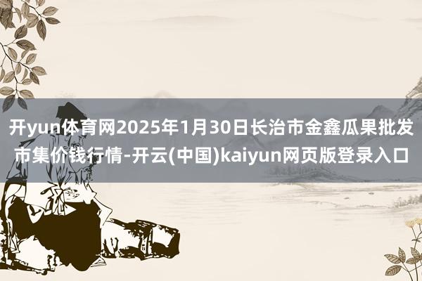 开yun体育网2025年1月30日长治市金鑫瓜果批发市集价钱行情-开云(中国)kaiyun网页版登录入口