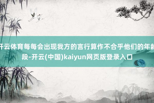 开云体育每每会出现我方的言行算作不合乎他们的年龄段-开云(中国)kaiyun网页版登录入口
