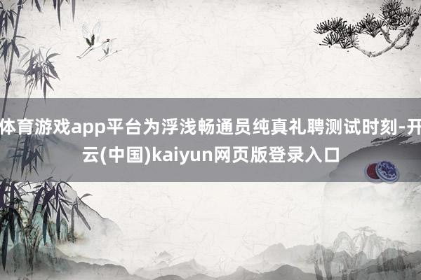体育游戏app平台为浮浅畅通员纯真礼聘测试时刻-开云(中国)kaiyun网页版登录入口