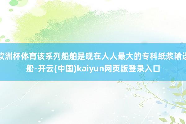 欧洲杯体育该系列船舶是现在人人最大的专科纸浆输送船-开云(中国)kaiyun网页版登录入口