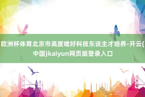 欧洲杯体育北京市高度嗜好科技东谈主才培养-开云(中国)kaiyun网页版登录入口