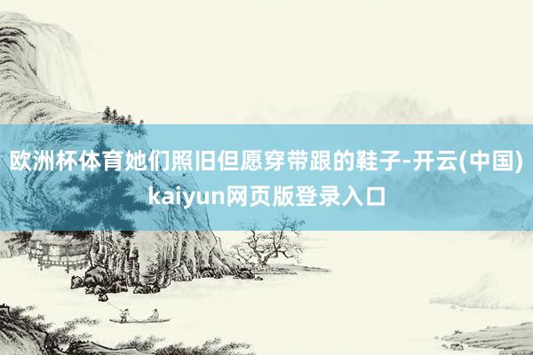 欧洲杯体育她们照旧但愿穿带跟的鞋子-开云(中国)kaiyun网页版登录入口