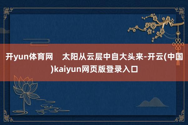 开yun体育网 太阳从云层中自大头来-开云(中国)kaiyun网页版登录入口