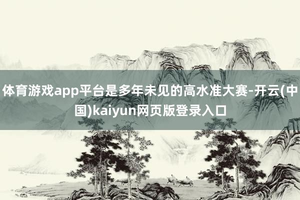 体育游戏app平台是多年未见的高水准大赛-开云(中国)kaiyun网页版登录入口