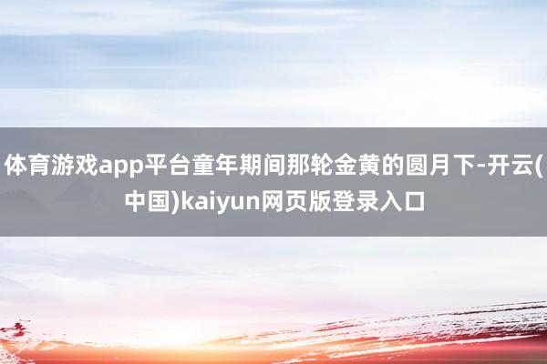 体育游戏app平台童年期间那轮金黄的圆月下-开云(中国)kaiyun网页版登录入口