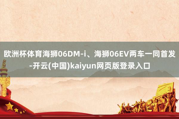 欧洲杯体育海狮06DM-i、海狮06EV两车一同首发-开云(中国)kaiyun网页版登录入口
