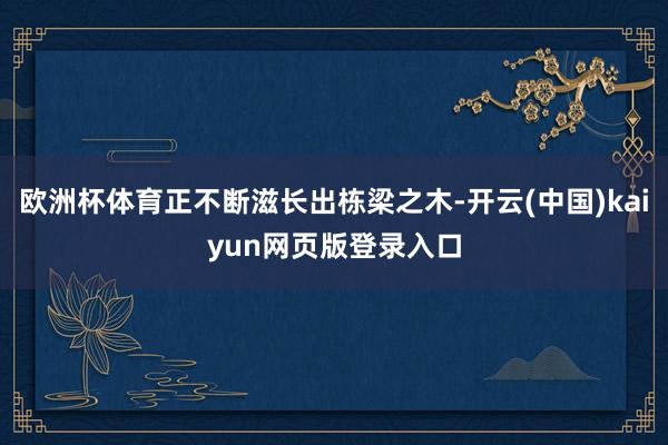 欧洲杯体育正不断滋长出栋梁之木-开云(中国)kaiyun网页版登录入口