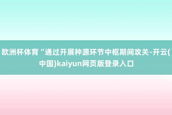 欧洲杯体育“通过开展种源环节中枢期间攻关-开云(中国)kaiyun网页版登录入口