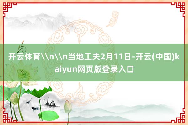 开云体育\n\n当地工夫2月11日-开云(中国)kaiyun网页版登录入口