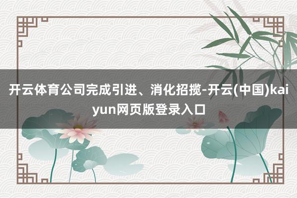 开云体育公司完成引进、消化招揽-开云(中国)kaiyun网页版登录入口