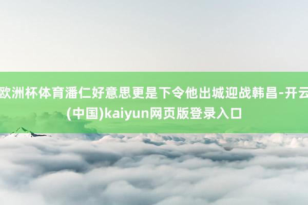 欧洲杯体育潘仁好意思更是下令他出城迎战韩昌-开云(中国)kaiyun网页版登录入口