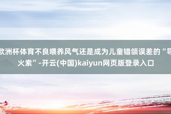 欧洲杯体育不良喂养风气还是成为儿童错颌误差的“导火索”-开云(中国)kaiyun网页版登录入口
