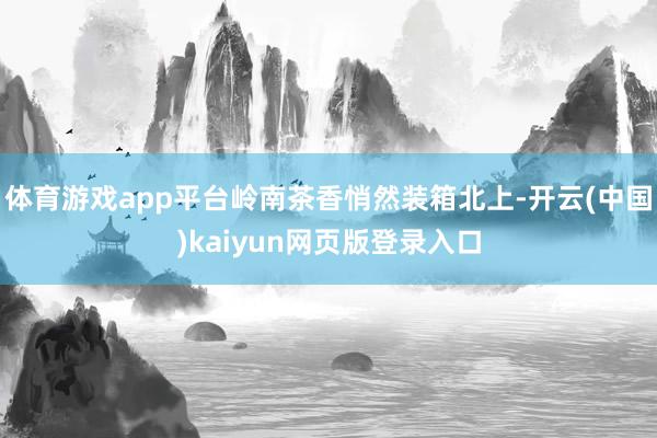 体育游戏app平台岭南茶香悄然装箱北上-开云(中国)kaiyun网页版登录入口