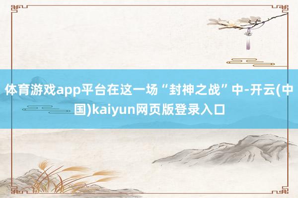 体育游戏app平台在这一场“封神之战”中-开云(中国)kaiyun网页版登录入口
