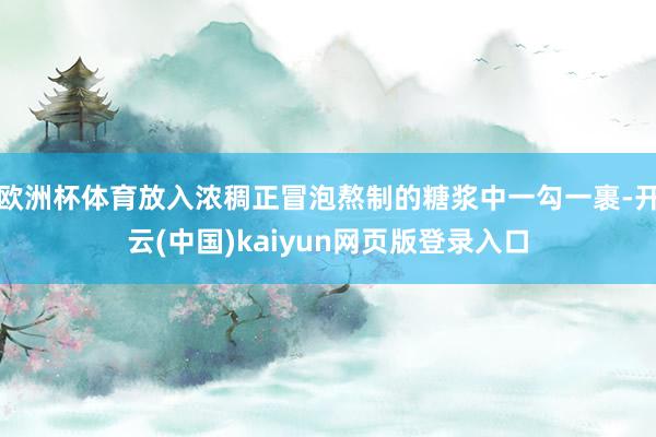 欧洲杯体育放入浓稠正冒泡熬制的糖浆中一勾一裹-开云(中国)kaiyun网页版登录入口