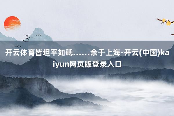 开云体育皆坦平如砥……余于上海-开云(中国)kaiyun网页版登录入口