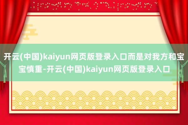 开云(中国)kaiyun网页版登录入口而是对我方和宝宝慎重-开云(中国)kaiyun网页版登录入口