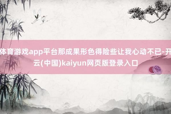体育游戏app平台那成果形色得险些让我心动不已-开云(中国)kaiyun网页版登录入口