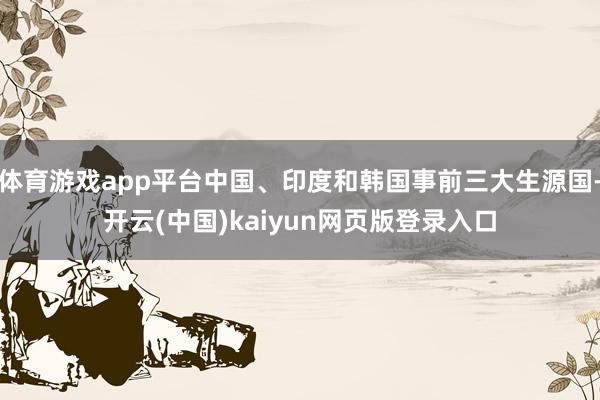 体育游戏app平台中国、印度和韩国事前三大生源国-开云(中国)kaiyun网页版登录入口