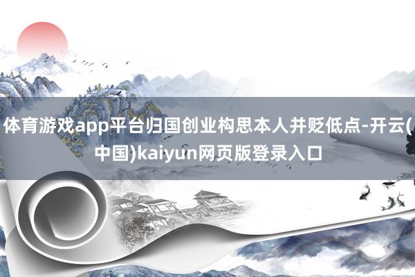 体育游戏app平台归国创业构思本人并贬低点-开云(中国)kaiyun网页版登录入口