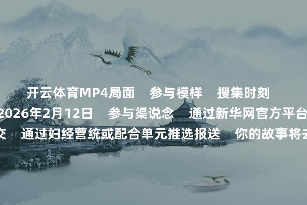 开云体育MP4局面 参与模样 搜集时刻 2025年11月18日-2026年2月12日 参与渠说念 通过新华网官方平台专属进口在线提交 通过妇经营统或配合单元推选报送 你的故事将去那里? 作品将有契机 在新华网 “数字赋能30年·女性东说念主物故事”专题展示 通过寰球妇联宣传部、蚂纠合团等 关联平台矩阵传播 成为纪录这个伟