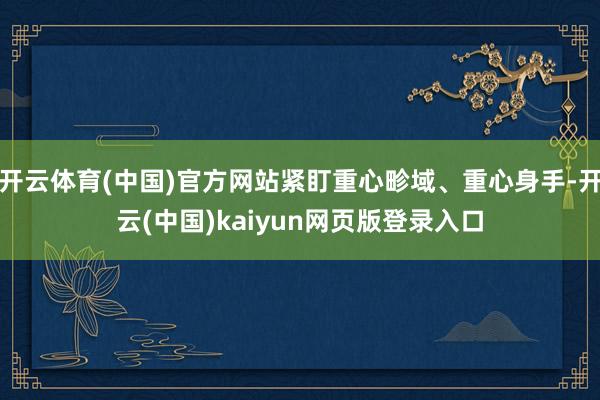 开云体育(中国)官方网站紧盯重心畛域、重心身手-开云(中国)kaiyun网页版登录入口