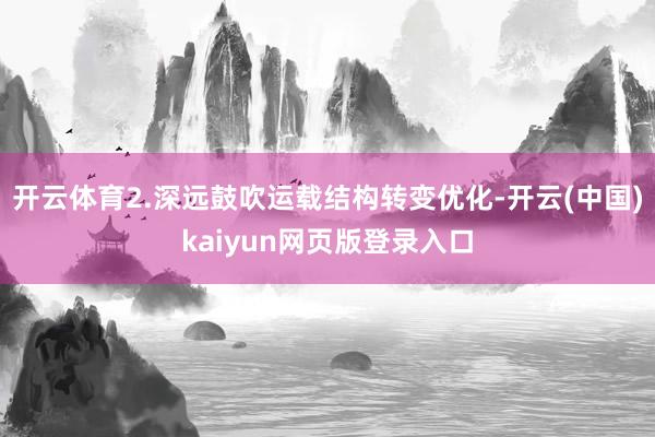 开云体育2.深远鼓吹运载结构转变优化-开云(中国)kaiyun网页版登录入口