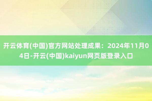 开云体育(中国)官方网站处理成果:2024年11月04日-开云(中国)kaiyun网页版登录入口