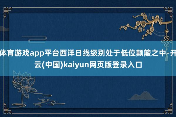 体育游戏app平台西洋日线级别处于低位颠簸之中-开云(中国)kaiyun网页版登录入口