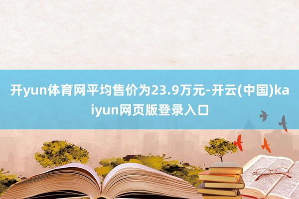 开yun体育网平均售价为23.9万元-开云(中国)kaiyun网页版登录入口