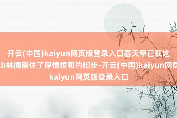开云(中国)kaiyun网页版登录入口春天早已在这里的野外和山林间留住了厚情缓和的脚步-开云(中国)kaiyun网页版登录入口