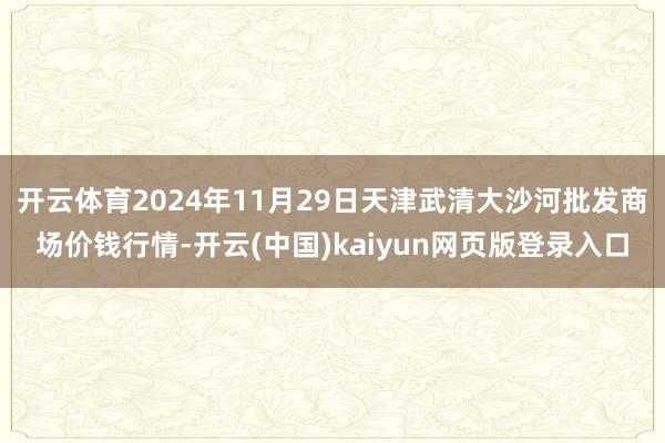 开云体育2024年11月29日天津武清大沙河批发商场价钱行情-开云(中国)kaiyun网页版登录入口