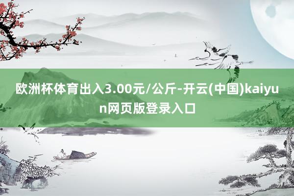 欧洲杯体育出入3.00元/公斤-开云(中国)kaiyun网页版登录入口