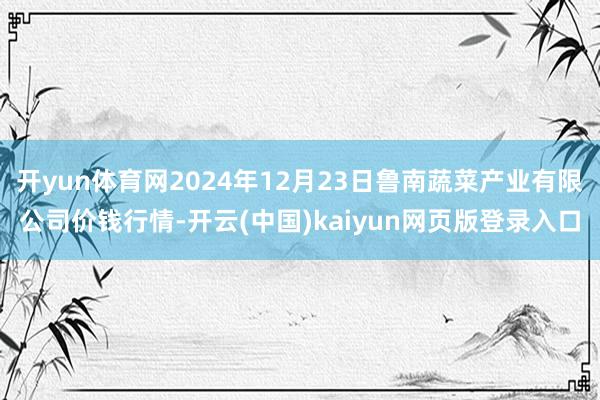 开yun体育网2024年12月23日鲁南蔬菜产业有限公司价钱行情-开云(中国)kaiyun网页版登录入口