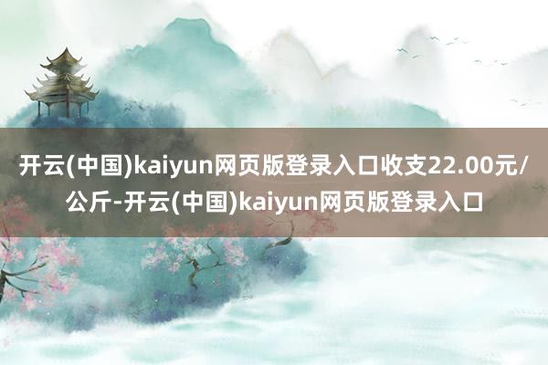 开云(中国)kaiyun网页版登录入口收支22.00元/公斤-开云(中国)kaiyun网页版登录入口