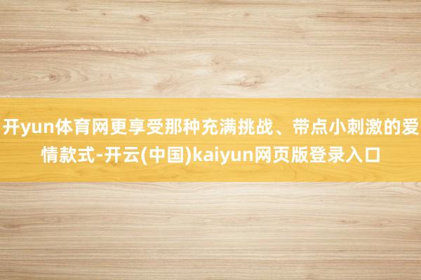 开yun体育网更享受那种充满挑战、带点小刺激的爱情款式-开云(中国)kaiyun网页版登录入口