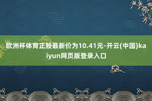 欧洲杯体育正股最新价为10.41元-开云(中国)kaiyun网页版登录入口